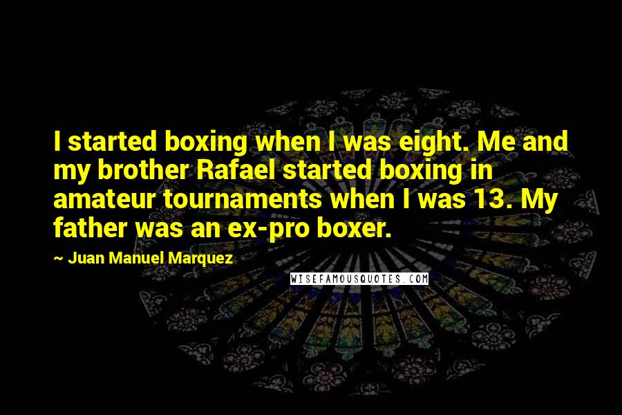 Juan Manuel Marquez Quotes: I started boxing when I was eight. Me and my brother Rafael started boxing in amateur tournaments when I was 13. My father was an ex-pro boxer.
