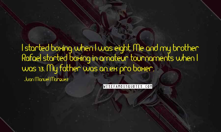 Juan Manuel Marquez Quotes: I started boxing when I was eight. Me and my brother Rafael started boxing in amateur tournaments when I was 13. My father was an ex-pro boxer.