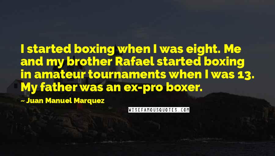 Juan Manuel Marquez Quotes: I started boxing when I was eight. Me and my brother Rafael started boxing in amateur tournaments when I was 13. My father was an ex-pro boxer.