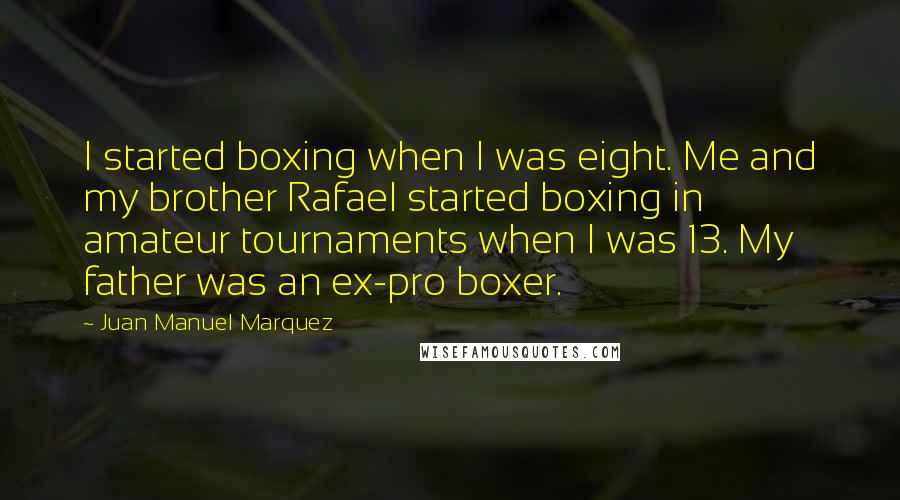 Juan Manuel Marquez Quotes: I started boxing when I was eight. Me and my brother Rafael started boxing in amateur tournaments when I was 13. My father was an ex-pro boxer.