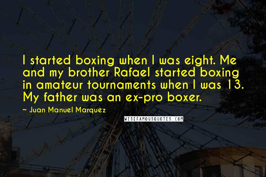 Juan Manuel Marquez Quotes: I started boxing when I was eight. Me and my brother Rafael started boxing in amateur tournaments when I was 13. My father was an ex-pro boxer.