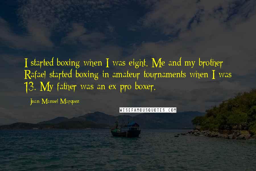 Juan Manuel Marquez Quotes: I started boxing when I was eight. Me and my brother Rafael started boxing in amateur tournaments when I was 13. My father was an ex-pro boxer.