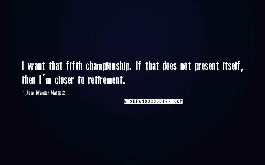 Juan Manuel Marquez Quotes: I want that fifth championship. If that does not present itself, then I'm closer to retirement.