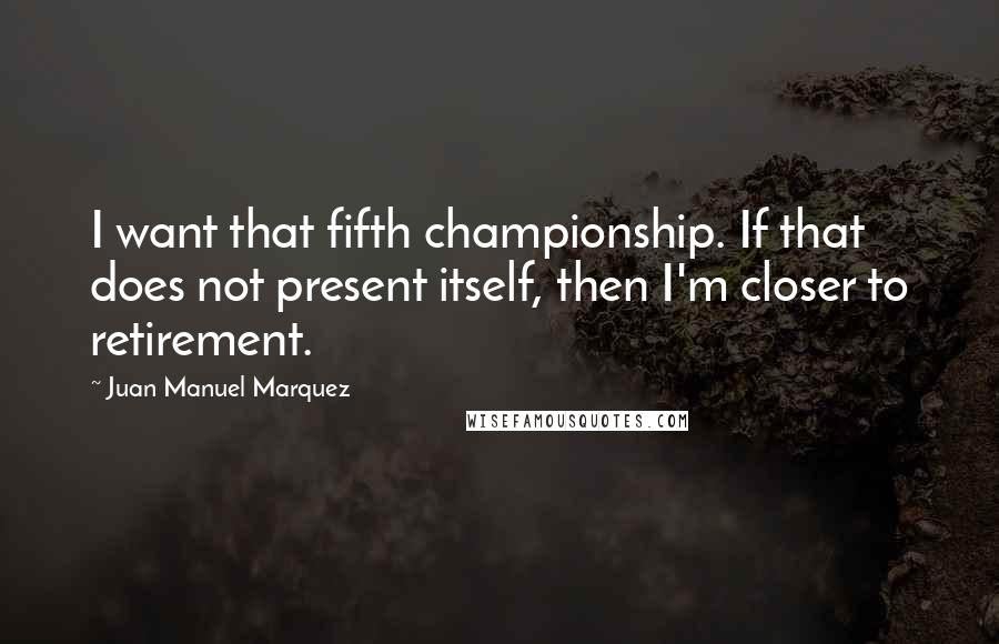Juan Manuel Marquez Quotes: I want that fifth championship. If that does not present itself, then I'm closer to retirement.