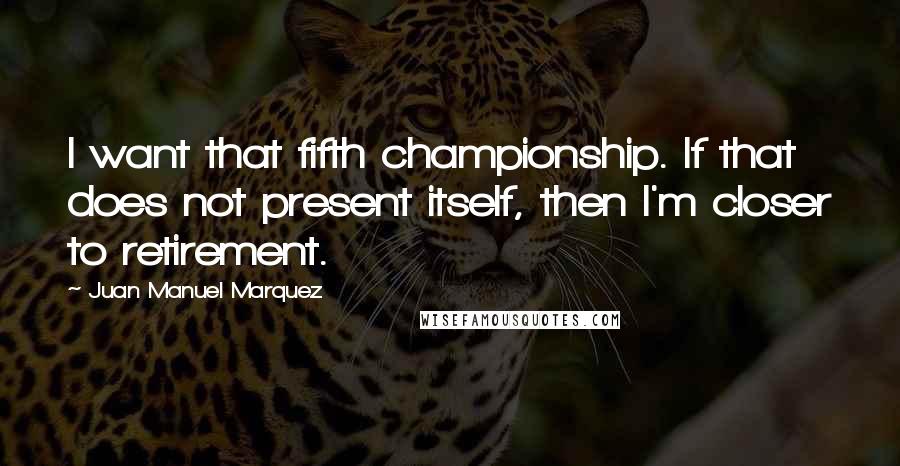 Juan Manuel Marquez Quotes: I want that fifth championship. If that does not present itself, then I'm closer to retirement.