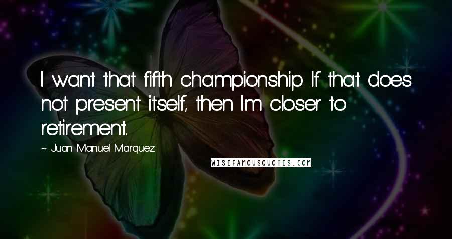 Juan Manuel Marquez Quotes: I want that fifth championship. If that does not present itself, then I'm closer to retirement.