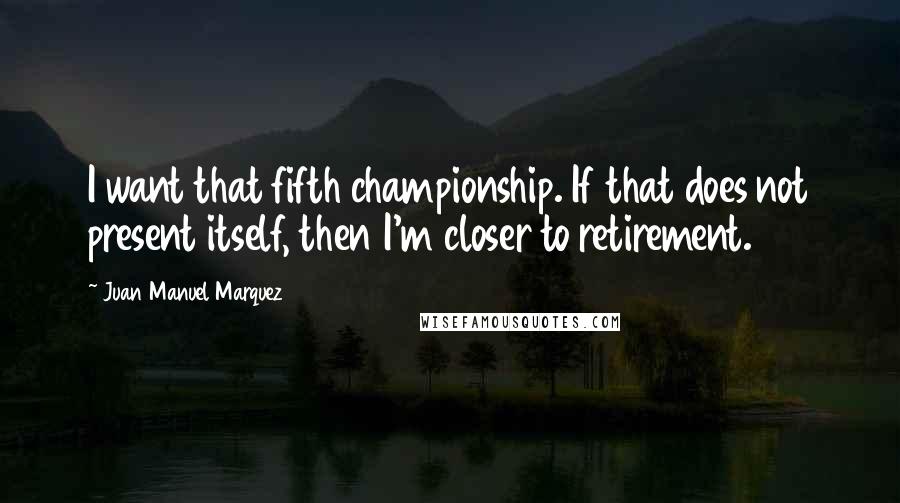 Juan Manuel Marquez Quotes: I want that fifth championship. If that does not present itself, then I'm closer to retirement.