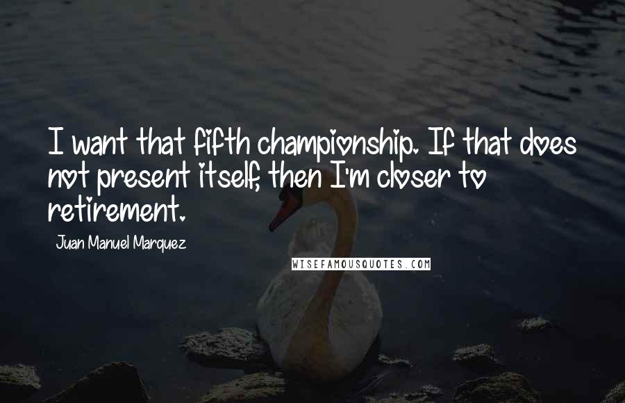 Juan Manuel Marquez Quotes: I want that fifth championship. If that does not present itself, then I'm closer to retirement.