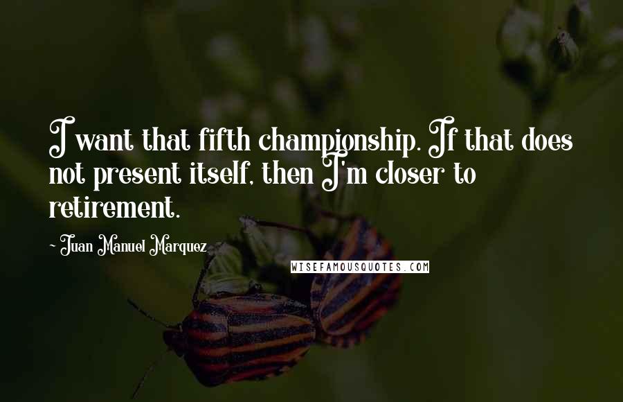 Juan Manuel Marquez Quotes: I want that fifth championship. If that does not present itself, then I'm closer to retirement.