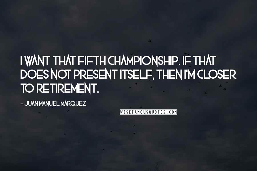 Juan Manuel Marquez Quotes: I want that fifth championship. If that does not present itself, then I'm closer to retirement.