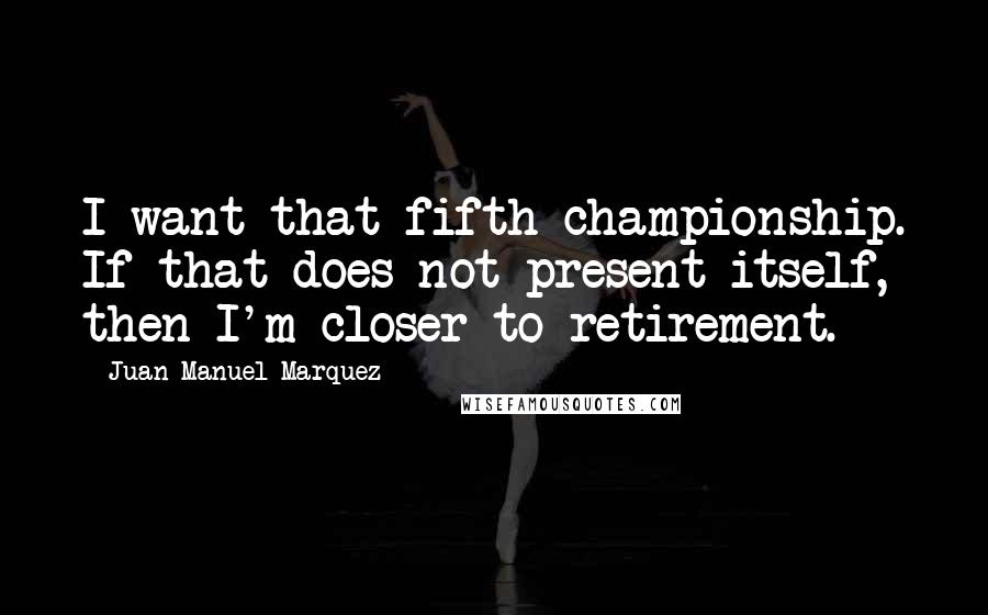 Juan Manuel Marquez Quotes: I want that fifth championship. If that does not present itself, then I'm closer to retirement.