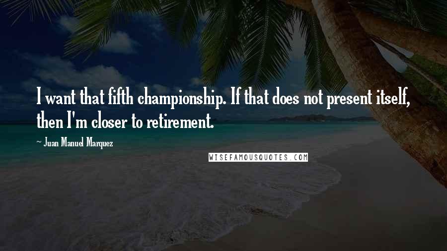 Juan Manuel Marquez Quotes: I want that fifth championship. If that does not present itself, then I'm closer to retirement.