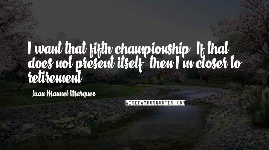 Juan Manuel Marquez Quotes: I want that fifth championship. If that does not present itself, then I'm closer to retirement.