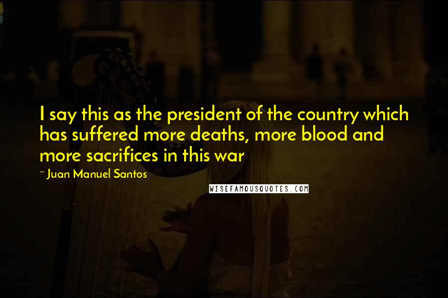 Juan Manuel Santos Quotes: I say this as the president of the country which has suffered more deaths, more blood and more sacrifices in this war