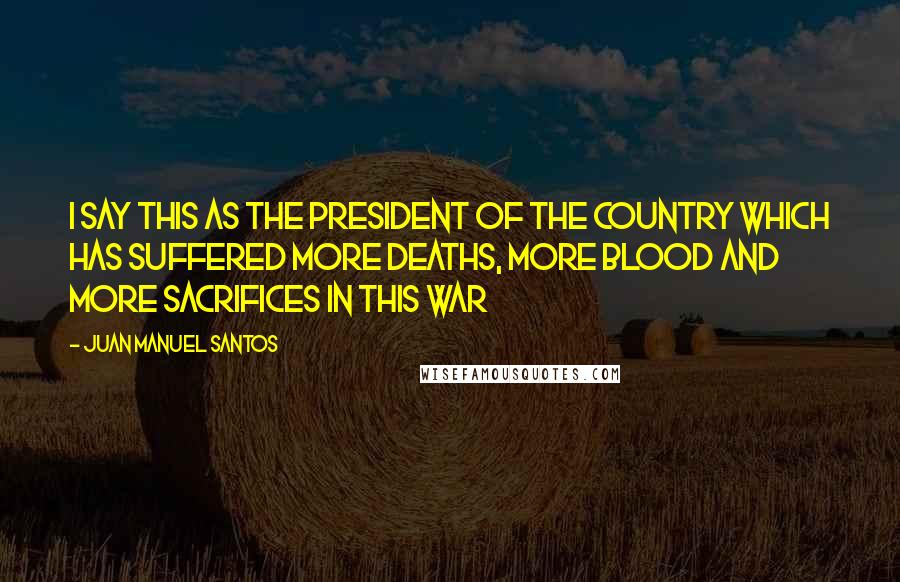 Juan Manuel Santos Quotes: I say this as the president of the country which has suffered more deaths, more blood and more sacrifices in this war