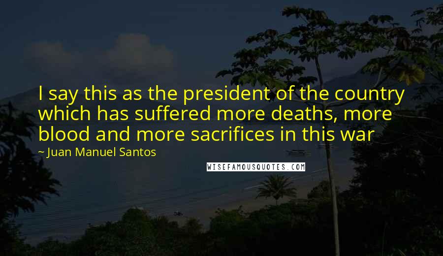 Juan Manuel Santos Quotes: I say this as the president of the country which has suffered more deaths, more blood and more sacrifices in this war