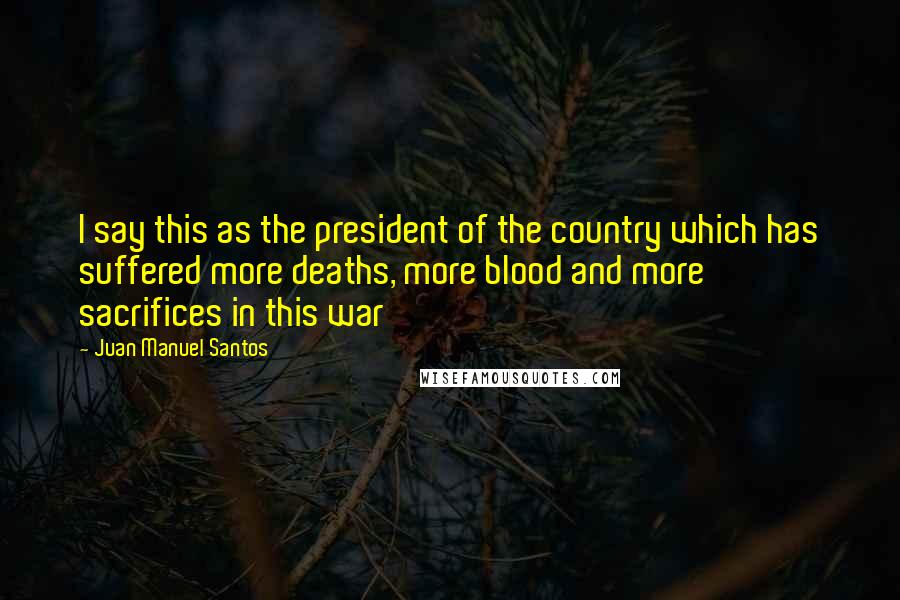 Juan Manuel Santos Quotes: I say this as the president of the country which has suffered more deaths, more blood and more sacrifices in this war