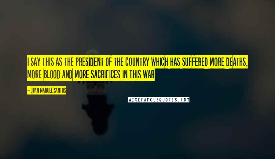 Juan Manuel Santos Quotes: I say this as the president of the country which has suffered more deaths, more blood and more sacrifices in this war
