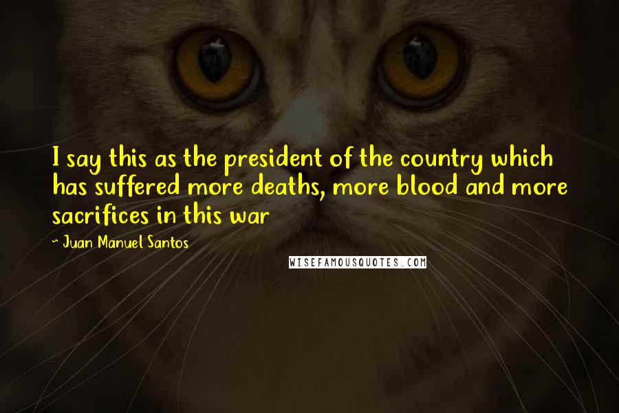 Juan Manuel Santos Quotes: I say this as the president of the country which has suffered more deaths, more blood and more sacrifices in this war