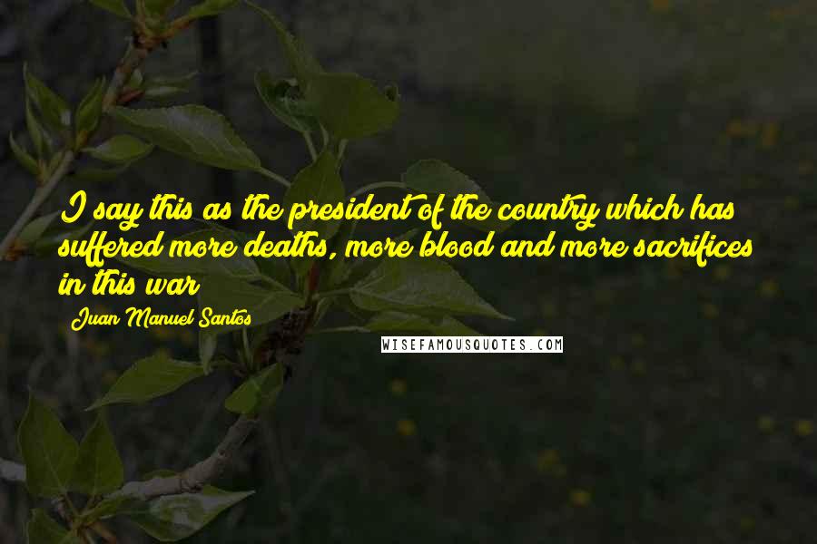 Juan Manuel Santos Quotes: I say this as the president of the country which has suffered more deaths, more blood and more sacrifices in this war