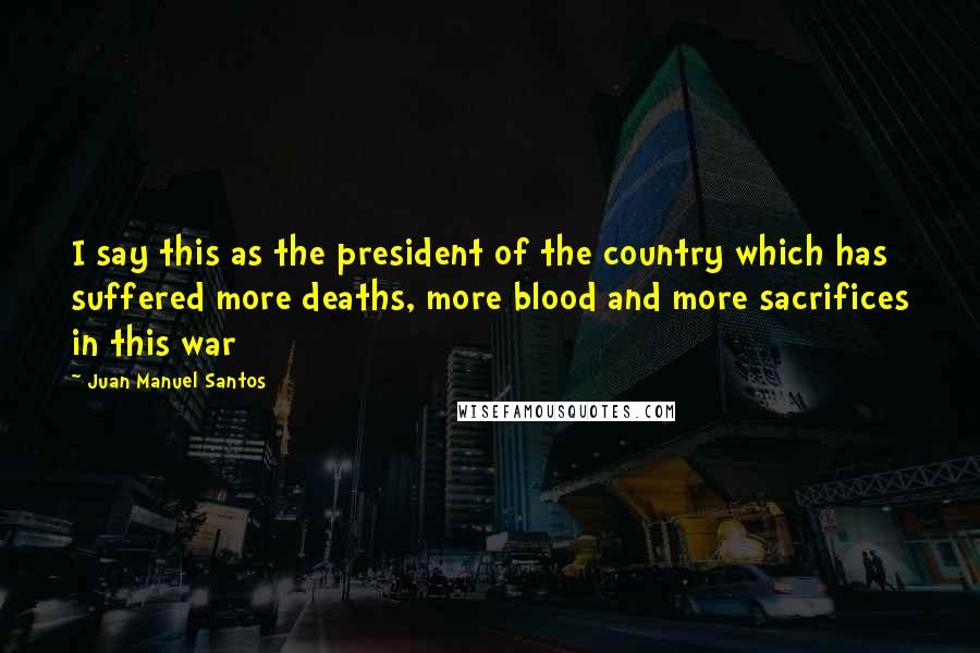 Juan Manuel Santos Quotes: I say this as the president of the country which has suffered more deaths, more blood and more sacrifices in this war