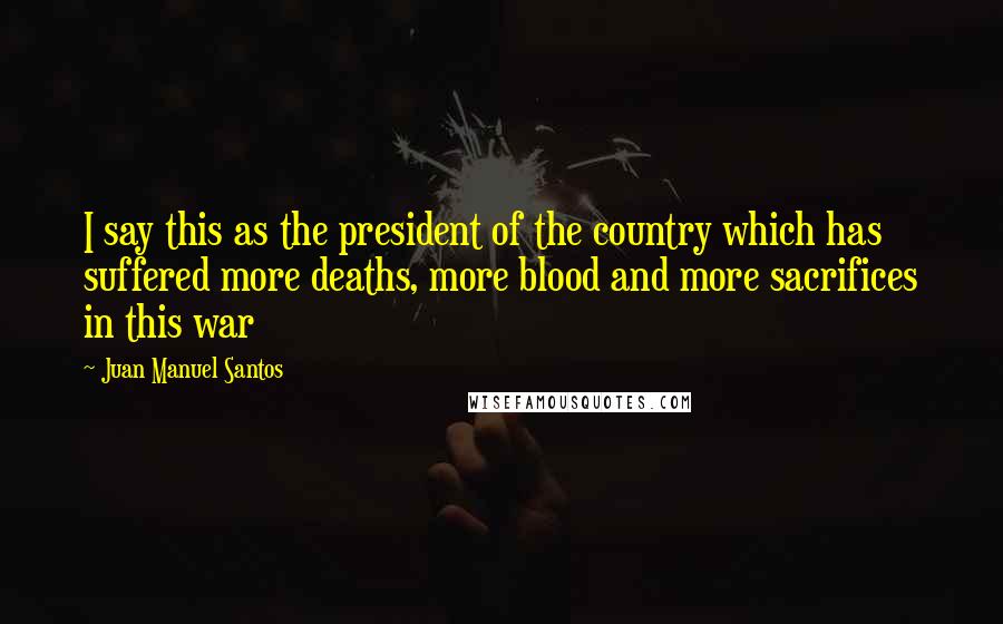 Juan Manuel Santos Quotes: I say this as the president of the country which has suffered more deaths, more blood and more sacrifices in this war