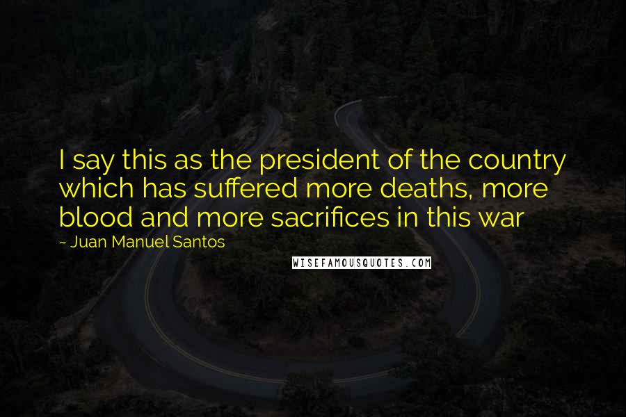 Juan Manuel Santos Quotes: I say this as the president of the country which has suffered more deaths, more blood and more sacrifices in this war