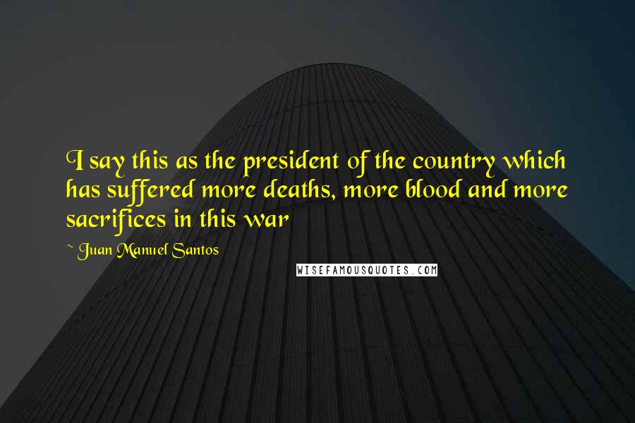 Juan Manuel Santos Quotes: I say this as the president of the country which has suffered more deaths, more blood and more sacrifices in this war