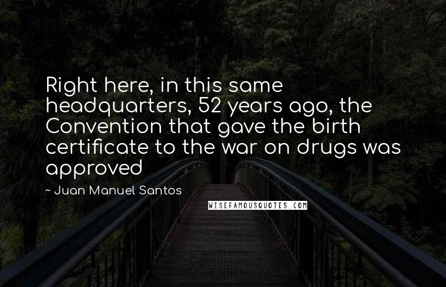 Juan Manuel Santos Quotes: Right here, in this same headquarters, 52 years ago, the Convention that gave the birth certificate to the war on drugs was approved