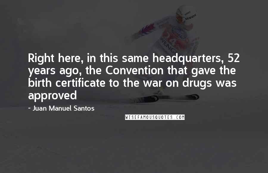 Juan Manuel Santos Quotes: Right here, in this same headquarters, 52 years ago, the Convention that gave the birth certificate to the war on drugs was approved
