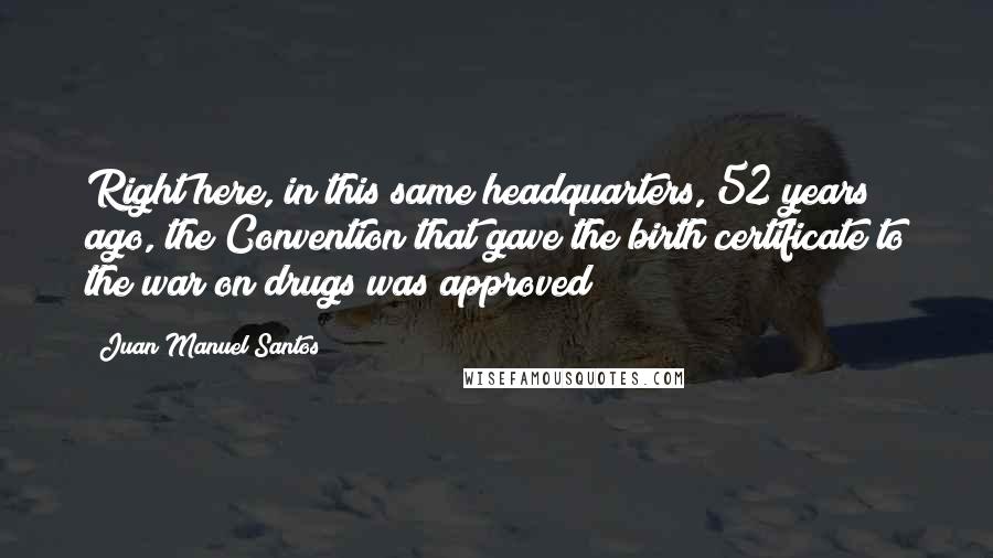 Juan Manuel Santos Quotes: Right here, in this same headquarters, 52 years ago, the Convention that gave the birth certificate to the war on drugs was approved