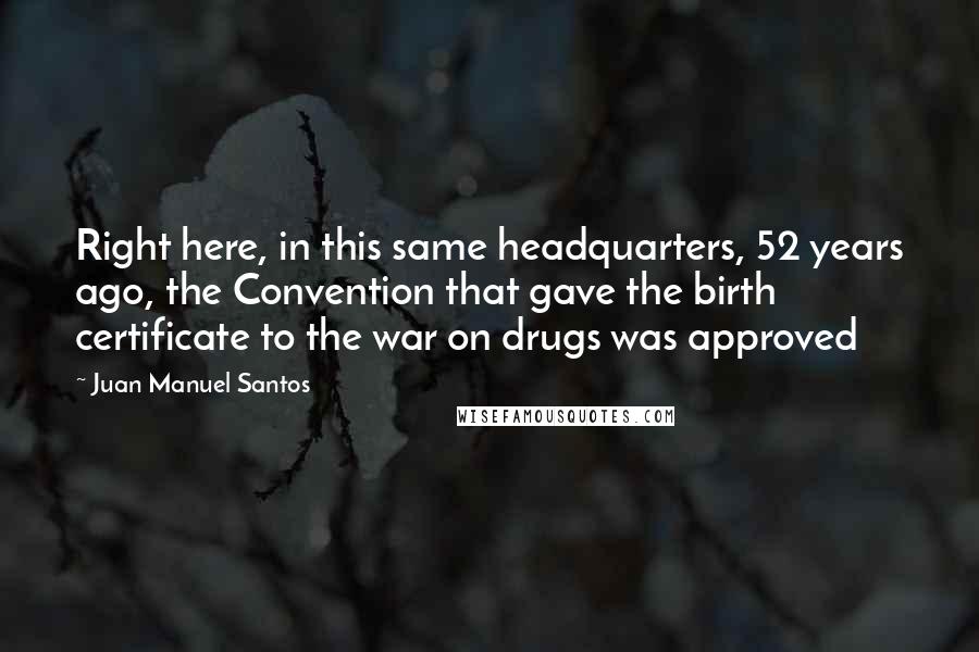 Juan Manuel Santos Quotes: Right here, in this same headquarters, 52 years ago, the Convention that gave the birth certificate to the war on drugs was approved