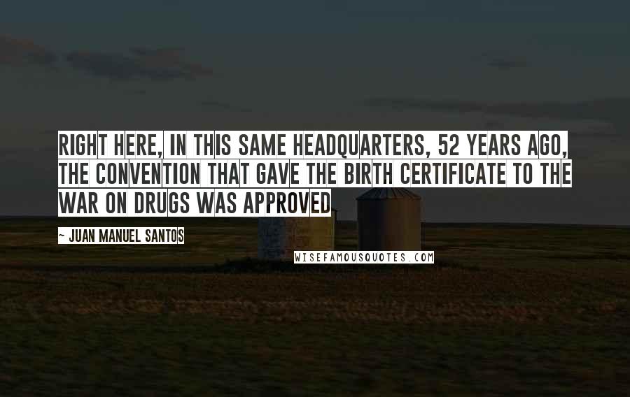 Juan Manuel Santos Quotes: Right here, in this same headquarters, 52 years ago, the Convention that gave the birth certificate to the war on drugs was approved