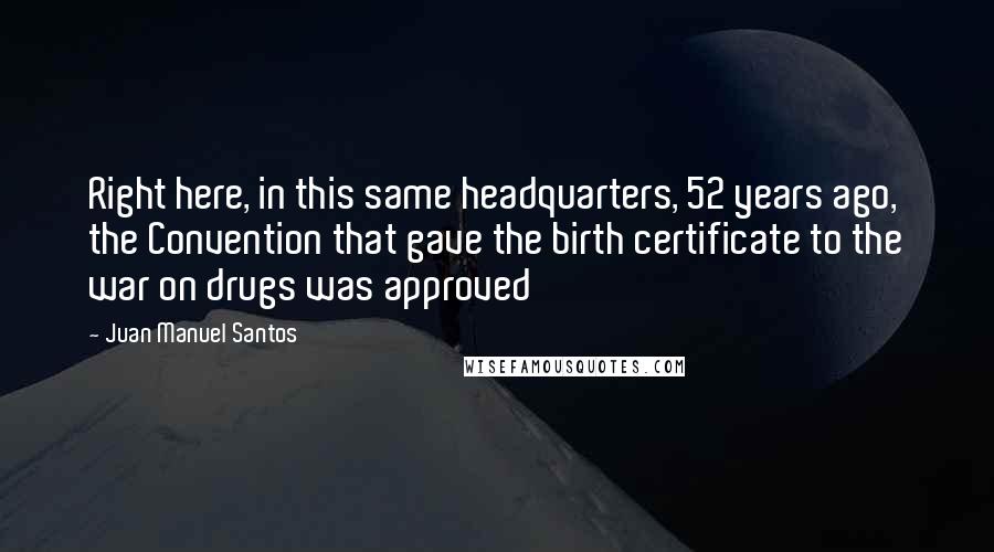 Juan Manuel Santos Quotes: Right here, in this same headquarters, 52 years ago, the Convention that gave the birth certificate to the war on drugs was approved