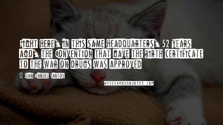 Juan Manuel Santos Quotes: Right here, in this same headquarters, 52 years ago, the Convention that gave the birth certificate to the war on drugs was approved