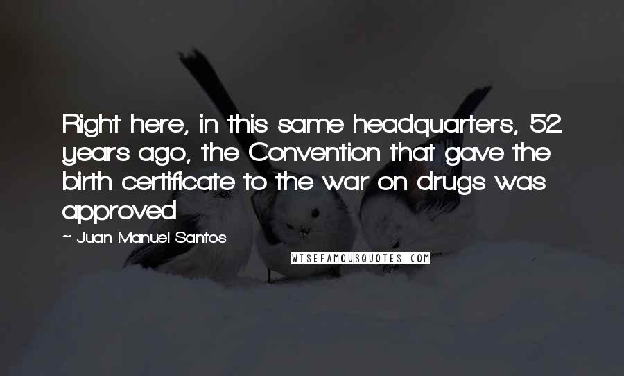 Juan Manuel Santos Quotes: Right here, in this same headquarters, 52 years ago, the Convention that gave the birth certificate to the war on drugs was approved