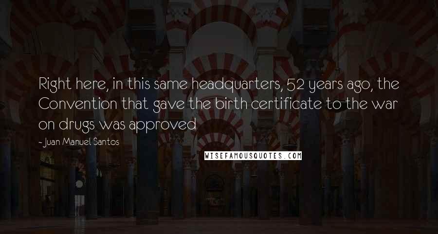 Juan Manuel Santos Quotes: Right here, in this same headquarters, 52 years ago, the Convention that gave the birth certificate to the war on drugs was approved