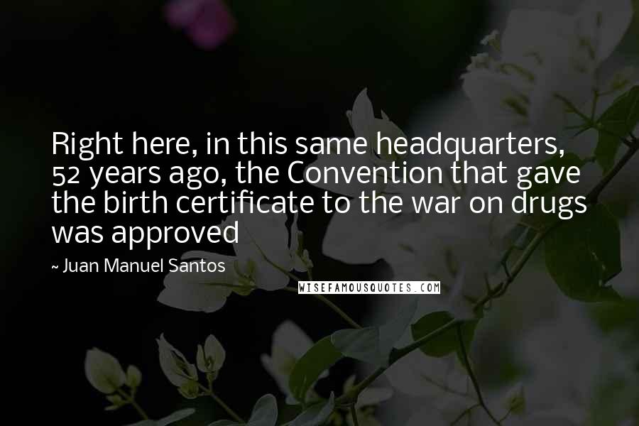 Juan Manuel Santos Quotes: Right here, in this same headquarters, 52 years ago, the Convention that gave the birth certificate to the war on drugs was approved