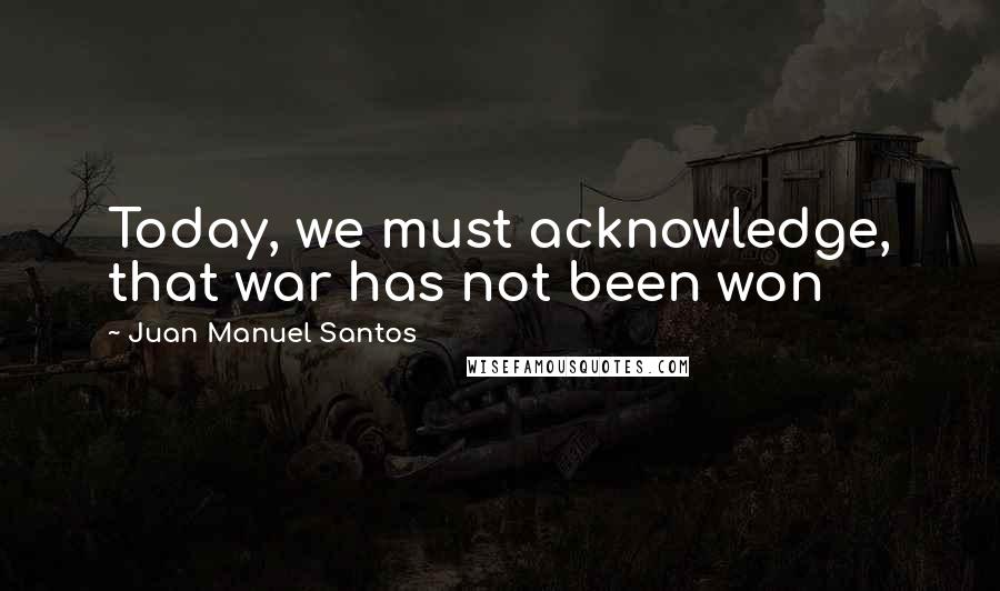 Juan Manuel Santos Quotes: Today, we must acknowledge, that war has not been won