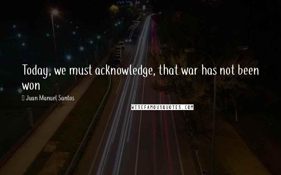 Juan Manuel Santos Quotes: Today, we must acknowledge, that war has not been won