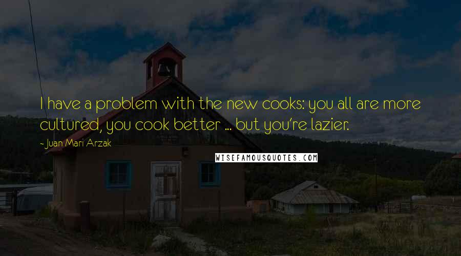 Juan Mari Arzak Quotes: I have a problem with the new cooks: you all are more cultured, you cook better ... but you're lazier.