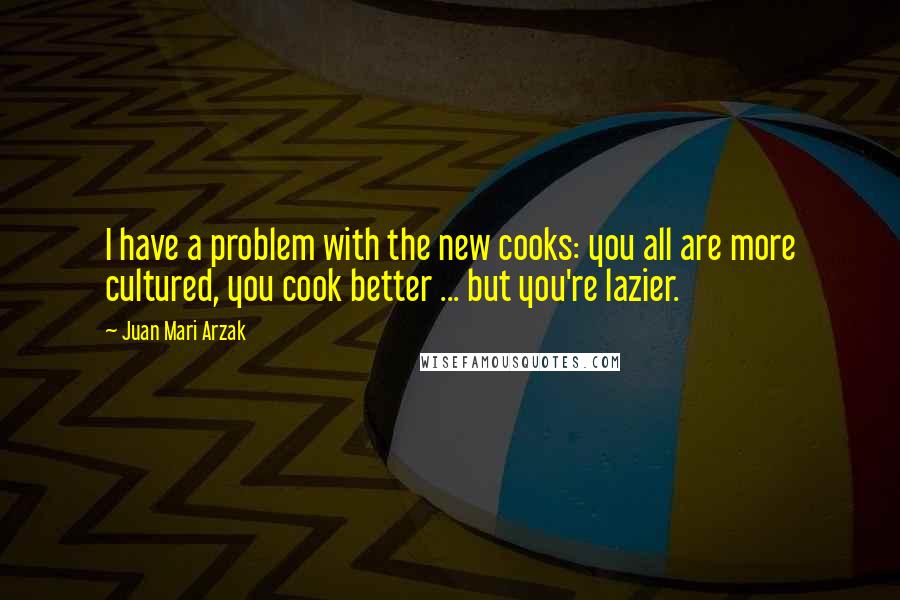 Juan Mari Arzak Quotes: I have a problem with the new cooks: you all are more cultured, you cook better ... but you're lazier.