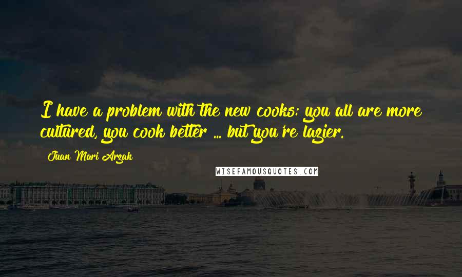 Juan Mari Arzak Quotes: I have a problem with the new cooks: you all are more cultured, you cook better ... but you're lazier.