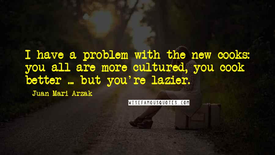 Juan Mari Arzak Quotes: I have a problem with the new cooks: you all are more cultured, you cook better ... but you're lazier.