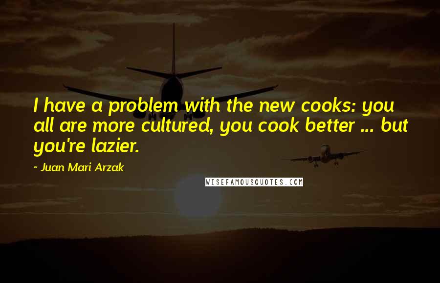 Juan Mari Arzak Quotes: I have a problem with the new cooks: you all are more cultured, you cook better ... but you're lazier.