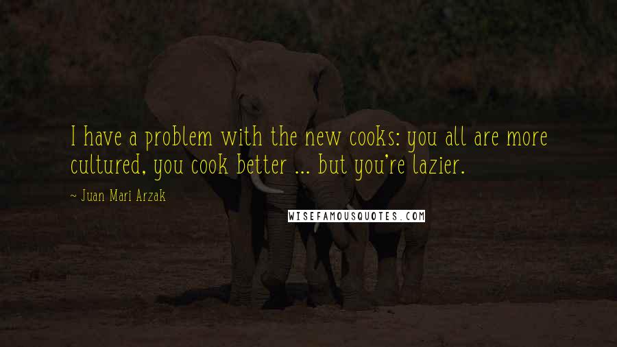 Juan Mari Arzak Quotes: I have a problem with the new cooks: you all are more cultured, you cook better ... but you're lazier.