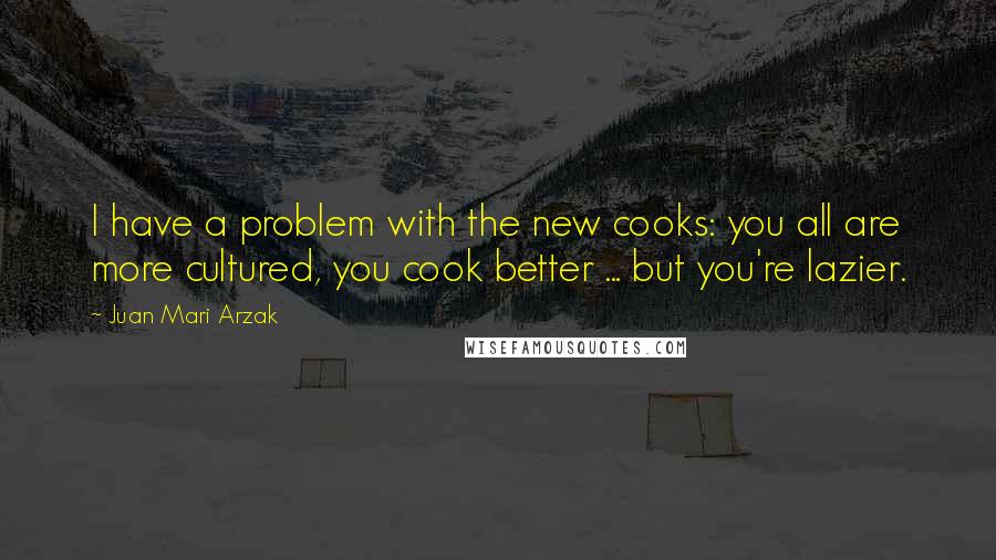 Juan Mari Arzak Quotes: I have a problem with the new cooks: you all are more cultured, you cook better ... but you're lazier.