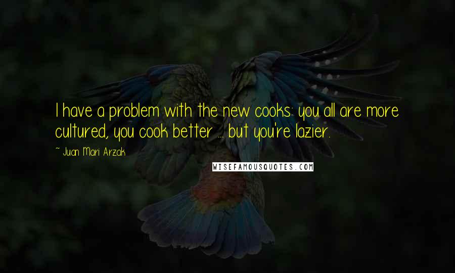 Juan Mari Arzak Quotes: I have a problem with the new cooks: you all are more cultured, you cook better ... but you're lazier.