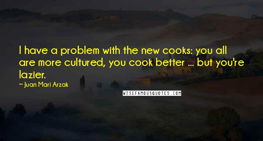 Juan Mari Arzak Quotes: I have a problem with the new cooks: you all are more cultured, you cook better ... but you're lazier.