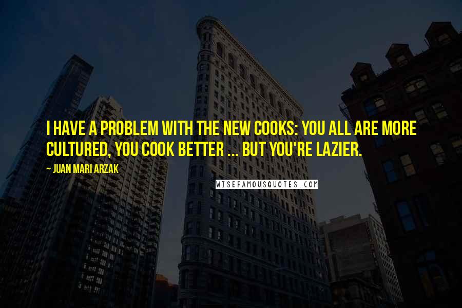 Juan Mari Arzak Quotes: I have a problem with the new cooks: you all are more cultured, you cook better ... but you're lazier.